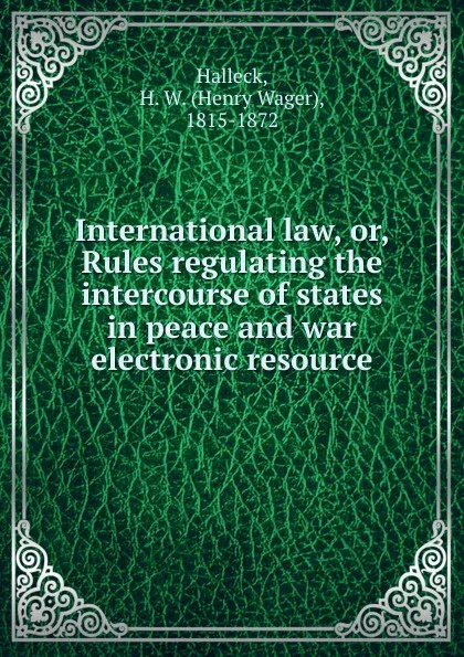 Обложка книги International law. Or, Rules regulating the intercourse of states in peace and war electronic resource, Henry Wager Halleck