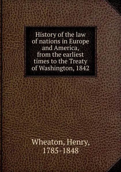 Обложка книги History of the law of nations in Europe and America, from the earliest times to the Treaty of Washington, 1842, Henry Wheaton