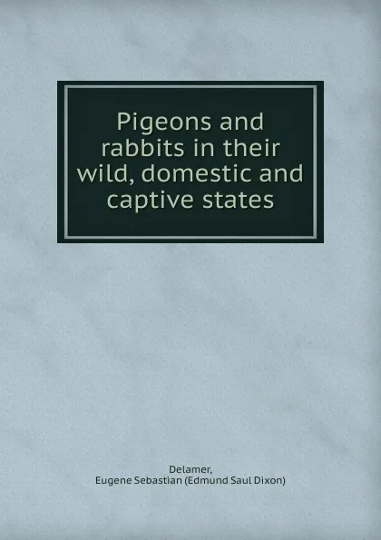 Обложка книги Pigeons and rabbits in their wild, domestic and captive states, Edmund Saul Dixon Delamer