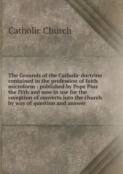 Обложка книги The Grounds of the Catholic doctrine contained in the profession of faith microform, Catholic Church