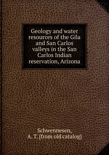 Обложка книги Geology and water resources of the Gila and San Carlos valleys in the San Carlos Indian reservation Arizona, A.T. Schwennesen