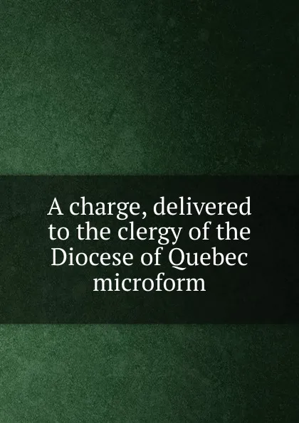 Обложка книги A charge, delivered to the clergy of the Diocese of Quebec microform, George Jehoshaphat Mountain