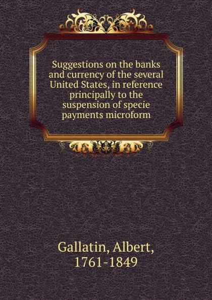 Обложка книги Suggestions on the banks and currency of the several United States, in reference principally to the suspension of specie payments microform, Albert Gallatin