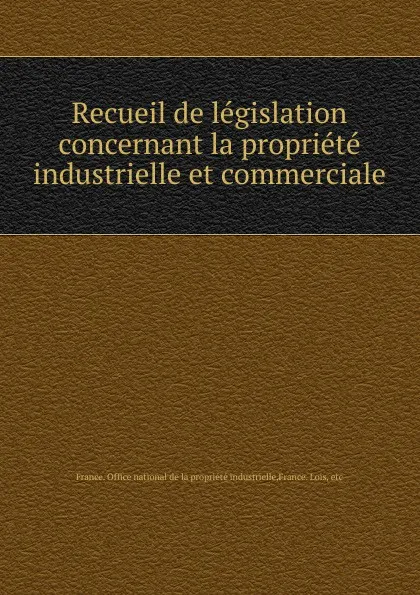 Обложка книги Recueil de legislation concernant la propriete industrielle et commerciale, France. Office national de la propriété industrielle