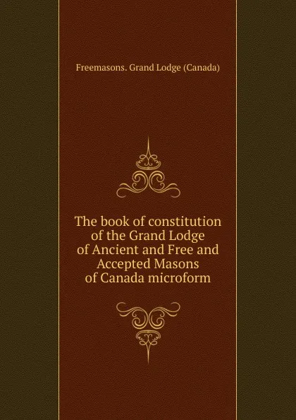 Обложка книги The book of constitution of the Grand Lodge of Ancient and Free and Accepted Masons of Canada microform, Freemasons. Grand Lodge Canada