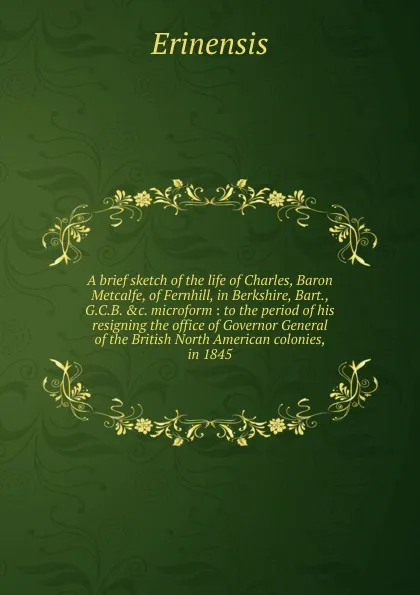 Обложка книги A brief sketch of the life of Charles, Baron Metcalfe, of Fernhill, in Berkshire, Bart., G.C.B. etc. microform, Erinensis