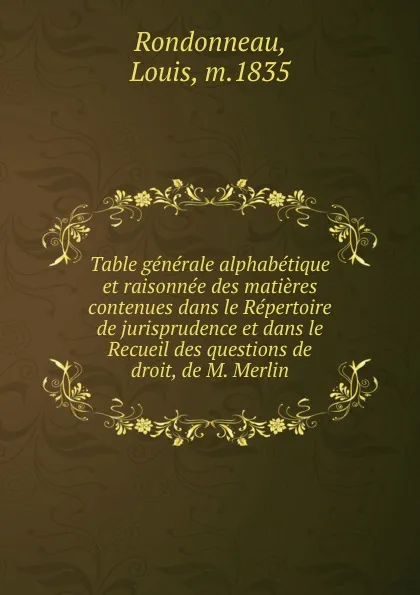 Обложка книги Table generale alphabetique et raisonnee des matieres contenues dans le Repertoire de jurisprudence et dans le Recueil des questions de droit, de M. Merlin, Louis Rondonneau