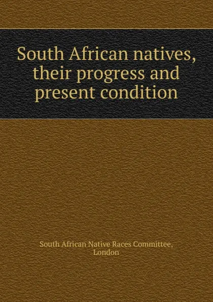 Обложка книги South African natives, their progress and present condition, South African Native Races Committee