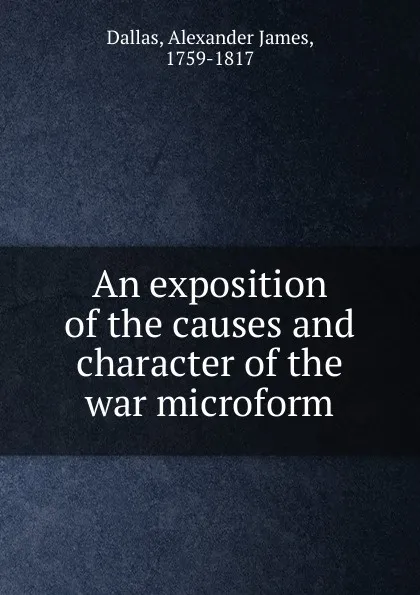 Обложка книги An exposition of the causes and character of the war microform, Alexander James Dallas