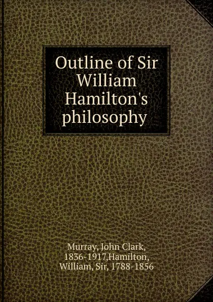 Обложка книги Outline of Sir William Hamilton.s philosophy, John Clark Murray