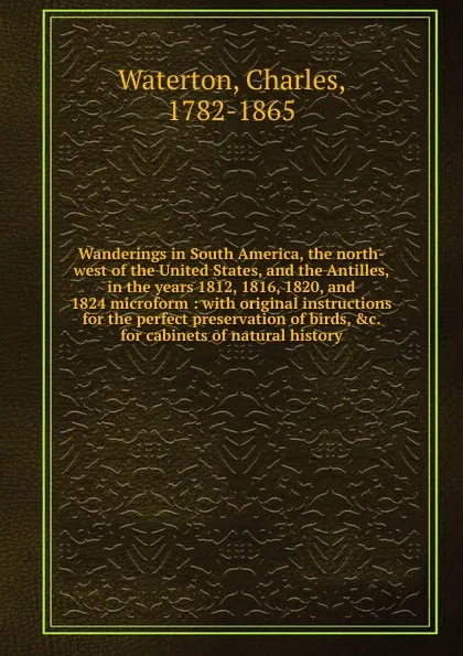 Обложка книги Wanderings in South America, the north-west of the United States, and the Antilles, in the years 1812, 1816, 1820, and 1824 microform, Charles Waterton