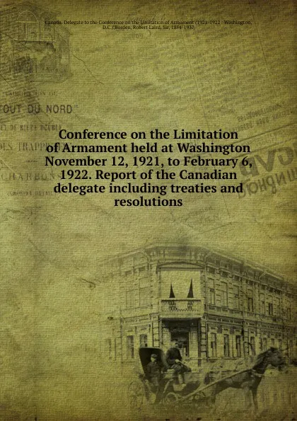 Обложка книги Conference on the Limitation of Armament held at Washington November 12, 1921, to February 6, 1922. Report of the Canadian delegate including treaties and resolutions, Robert Laird Borden