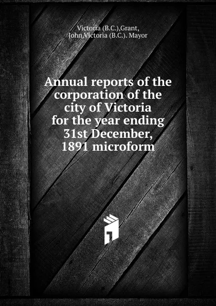 Обложка книги Annual reports of the corporation of the city of Victoria for the year ending 31st December, 1891 microform, John Grant