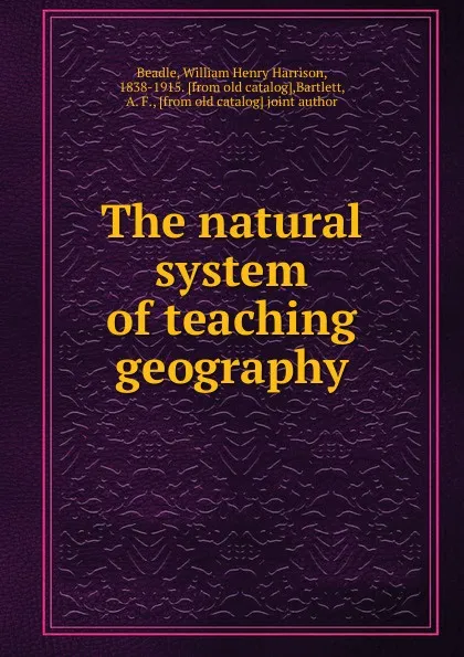 Обложка книги The natural system of teaching geography, William Henry Harrison Beadle, A. F. Bartlett