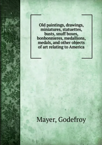 Обложка книги Old paintings, drawings, miniatures, statuettes, busts, snuff boxes, bonbonnieres, medallions, medals and other objects of art relating to America, Godefroy Mayer