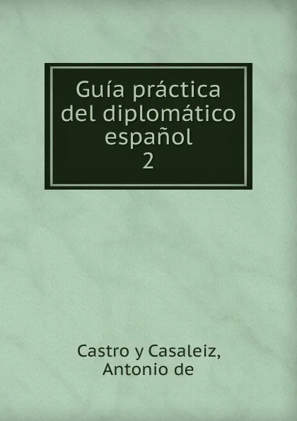 Обложка книги Guia practica del diplomatico espanol. Tomo 2, D. Antonio De Castro y Casaleiz