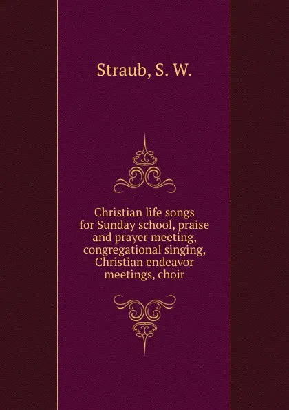 Обложка книги Christian life songs for Sunday school, praise and prayer meeting, congregational singing, Christian endeavor meetings, choir, S.W. Straub