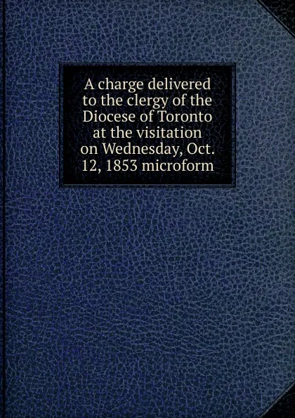 Обложка книги A charge delivered to the clergy of the Diocese of Toronto at the visitation on Wednesday, Oct. 12, 1853 microform, John Strachan