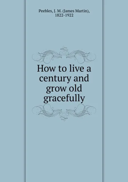 Обложка книги How to live a century and grow old gracefully, James Martin Peebles