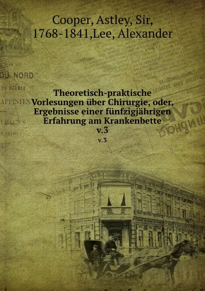 Обложка книги Theoretisch-praktische Vorlesungen uber Chirurgie oder, Ergebnisse einer funfzigjahrigen Erfahrung am Krankenbette. Band 3, Astley Cooper