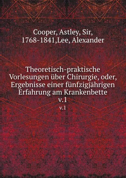 Обложка книги Theoretisch-praktische Vorlesungen uber Chirurgie oder, Ergebnisse einer funfzigjahrigen Erfahrung am Krankenbette. Band 1, Astley Cooper