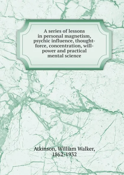 Обложка книги A series of lessons in personal magnetism, psychic influence, thought-force, concentration, will-power and practical mental science, William Walker Atkinson