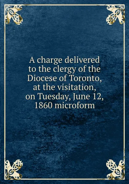 Обложка книги A charge delivered to the clergy of the Diocese of Toronto, at the visitation, on Tuesday, June 12, 1860 microform, John Strachan