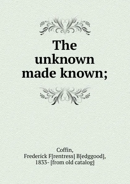 Обложка книги The unknown made known. or, an explanation of the design and purpose of creation, Frederick Frentress Bedggood Coffin