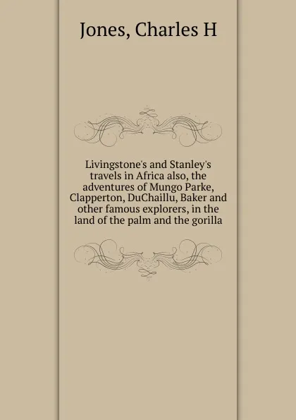 Обложка книги Livingstone.s and Stanley.s travels in Africa also, the adventures of Mungo Parke, Clapperton, DuChaillu, Baker and other famous explorers, in the land of the palm and the gorilla, Charles H. Jones