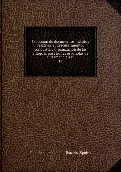 Обложка книги Coleccion de documentos ineditos relativos al descubrimiento, conquista y organizacion de las antiguas posesiones espanolas de ultramar, Real Academia de la Historia Spain