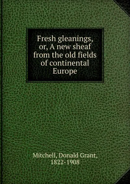 Обложка книги Fresh gleanings. Or, A new sheaf from the old fields of continental Europe, Mitchell Donald Grant