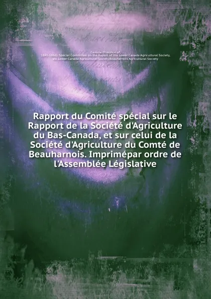 Обложка книги Rapport du Comite special sur le Rapport de la Societe d.Agriculture du Bas-Canada, et sur celui de la Societe d.Agriculture du Comte de Beauharnois. Imprimepar ordre de l.Assemblee Legislative, Province of