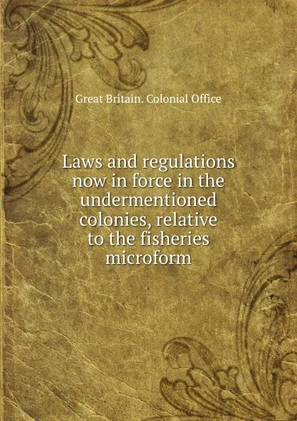 Обложка книги Laws and regulations now in force in the undermentioned colonies, relative to the fisheries microform, Great Britain. Colonial Office