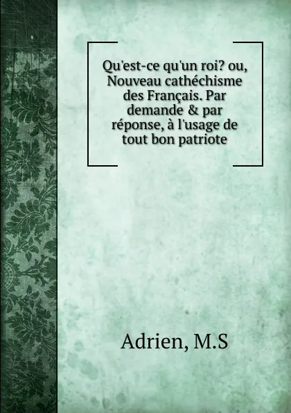 Обложка книги Qu.est-ce qu.un roi. ou, Nouveau cathechisme des Francais. Par demandeandpar reponse, a l.usage de tout bon patriote, M.S. Adrien