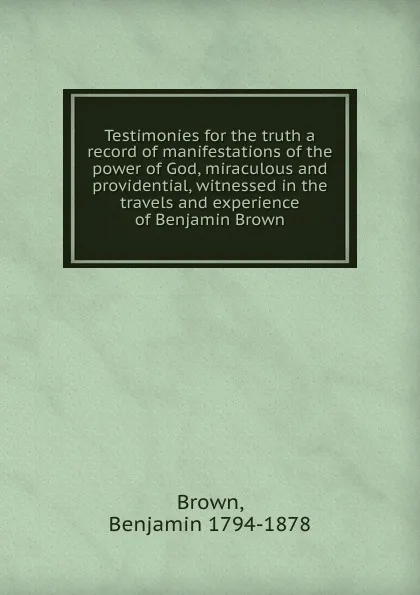 Обложка книги Testimonies for the truth a record of manifestations of the power of God, miraculous and providential, witnessed in the travels and experience of Benjamin Brown, Benjamin Brown