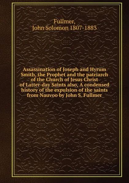 Обложка книги Assassination of Joseph and Hyrum Smith, the Prophet and the patriarch of the Church of Jesus Christ of Latter-day Saints also, A condensed history of the expulsion of the saints from Nauvoo by John S. Fullmer, John Solomon Fullmer