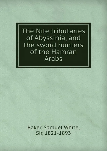 Обложка книги The Nile tributaries of Abyssinia, and the sword hunters of the Hamran Arabs, Samuel White Baker