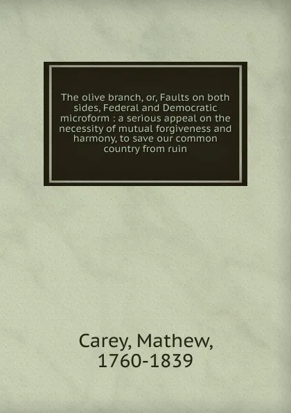 Обложка книги The olive branch. Or, Faults on both sides, Federal and Democratic microform, Mathew Carey