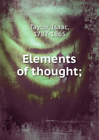 Обложка книги Elements of thought. or, concise explanations of the principal terms employed in the several branches of intellectual philosophy, Isaac Taylor