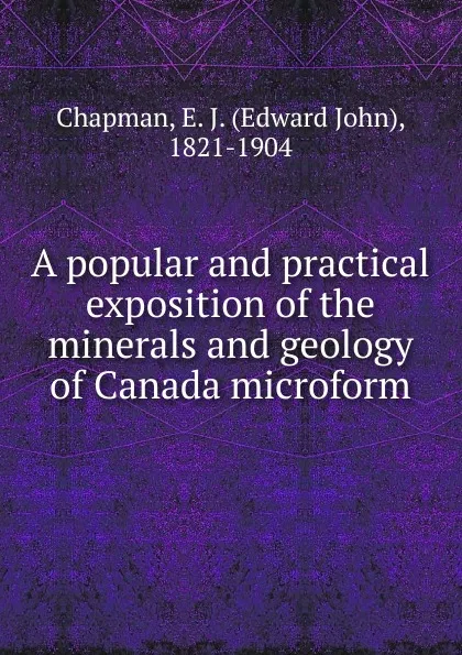 Обложка книги A popular and practical exposition of the minerals and geology of Canada microform, Edward John Chapman