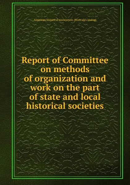 Обложка книги Report of Committee on methods of organization and work on the part of state and local historical societies, American historical association