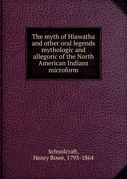 Обложка книги The myth of Hiawatha and other oral legends mythologic and allegoric of the North American Indians microform, Henry Rowe Schoolcraft
