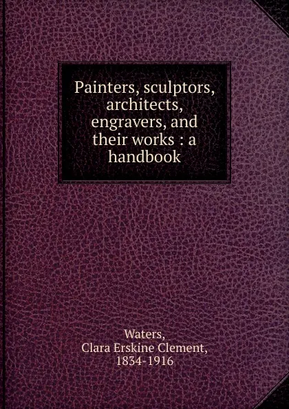 Обложка книги Painters, sculptors, architects, engravers, and their works, Waters Clara Erskine Clement