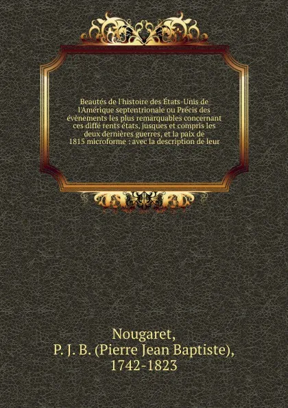 Обложка книги Beautes de l.histoire des Etats-Unis de l.Amerique septentrionale ou Precis des evenements les plus remarquables concernant ces diffe rents etats, jusques et compris les deux dernieres guerres, et la paix de 1815 microforme, Pierre Jean Baptiste Nougaret