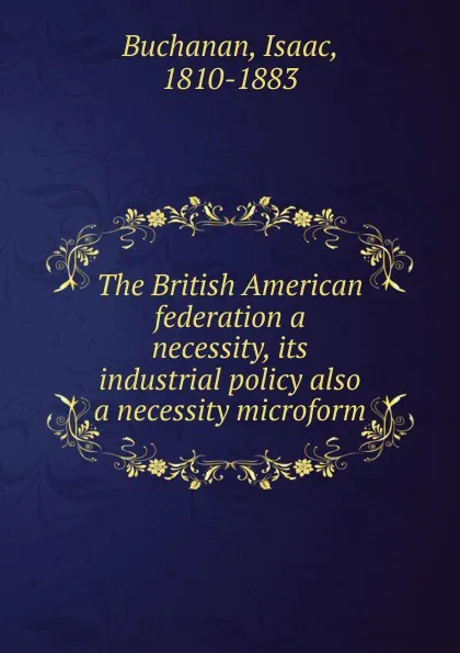 Обложка книги The British American federation a necessity, its industrial policy also a necessity microform, Isaac Buchanan