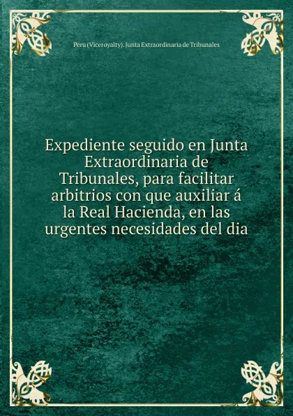 Обложка книги Expediente seguido en Junta Extraordinaria de Tribunales, para facilitar arbitrios con que auxiliar a la Real Hacienda, en las urgentes necesidades del dia, Peru Viceroyalty Junta Extraordinaria de Tribunales