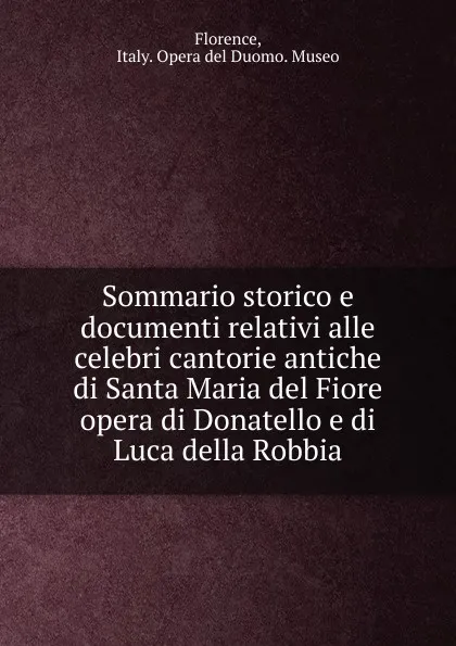 Обложка книги Sommario storico e documenti relativi alle celebri cantorie antiche di Santa Maria del Fiore opera di Donatello e di Luca della Robbia, Italy. Opera del Duomo. Museo Florence