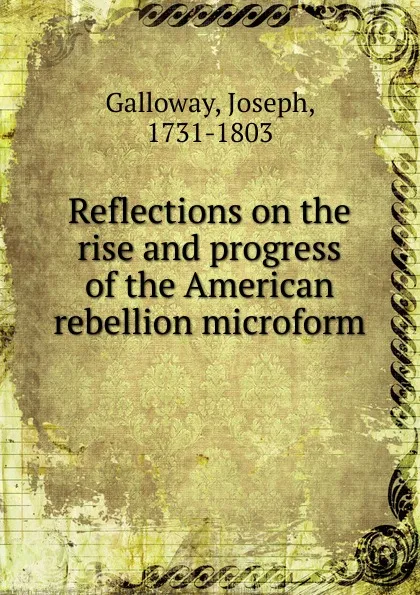 Обложка книги Reflections on the rise and progress of the American rebellion microform, Joseph Galloway