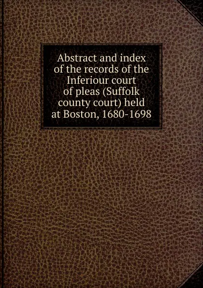 Обложка книги Abstract and index of the records of the Inferiour court of pleas (Suffolk county court) held at Boston, 1680-1698, Suffolk County