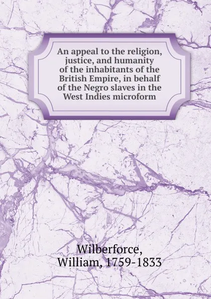 Обложка книги An appeal to the religion, justice, and humanity of the inhabitants of the British Empire, in behalf of the Negro slaves in the West Indies microform, William Wilberforce